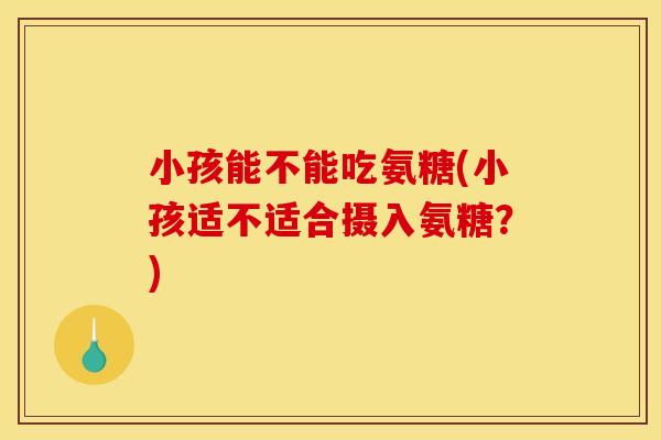 小孩能不能吃氨糖(小孩适不适合摄入氨糖？)