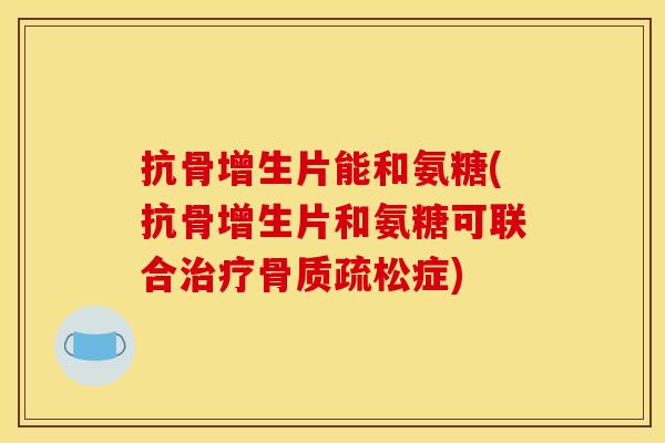 抗骨增生片能和氨糖(抗骨增生片和氨糖可联合治疗骨质疏松症)