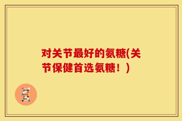 对关节最好的氨糖(关节保健首选氨糖！)