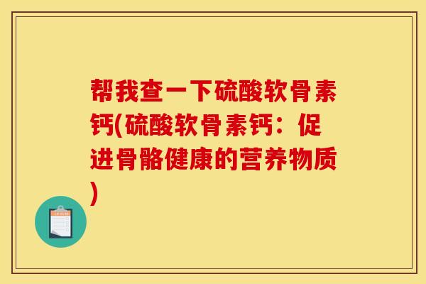 帮我查一下硫酸软骨素钙(硫酸软骨素钙：促进骨骼健康的营养物质)