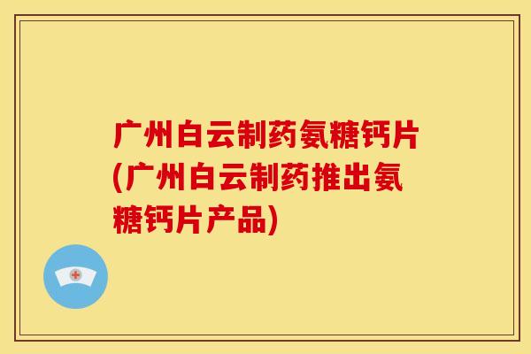 广州白云制药氨糖钙片(广州白云制药推出氨糖钙片产品) 广州白云制药氨糖钙片(广州白云制药推出氨糖钙片产品)