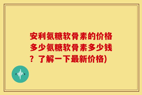 安利氨糖软骨素的价格多少氨糖软骨素多少钱？了解一下最新价格)