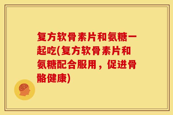 复方软骨素片和氨糖一起吃(复方软骨素片和氨糖配合服用，促进骨骼健康)
