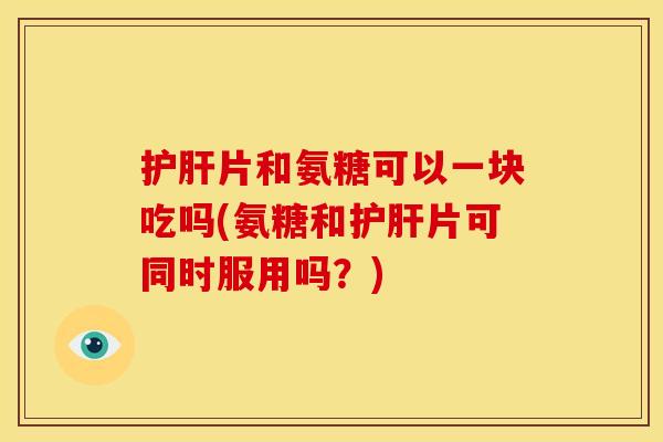 护肝片和氨糖可以一块吃吗(氨糖和护肝片可同时服用吗？)