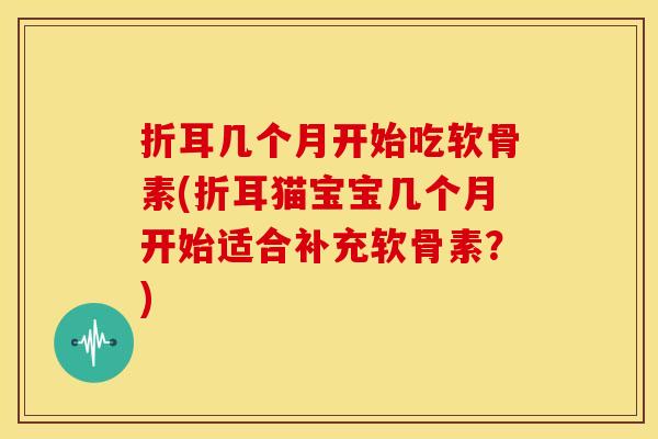 折耳几个月开始吃软骨素(折耳猫宝宝几个月开始适合补充软骨素？)