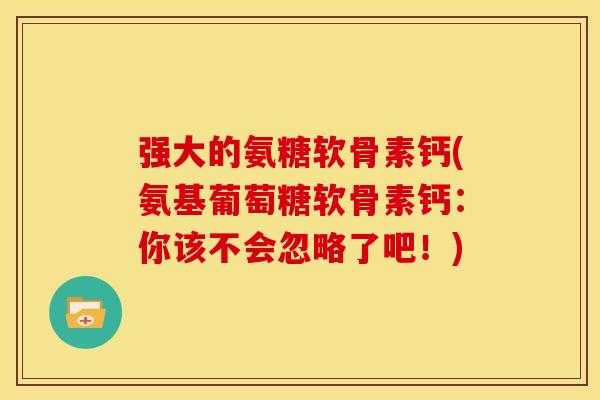 强大的氨糖软骨素钙(氨基葡萄糖软骨素钙：你该不会忽略了吧！)