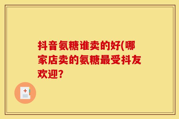 抖音氨糖谁卖的好(哪家店卖的氨糖最受抖友欢迎？