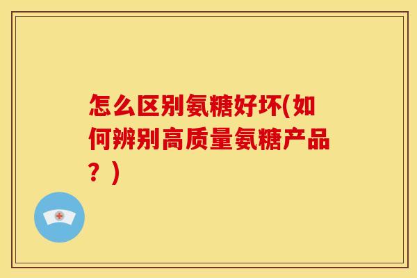 怎么区别氨糖好坏(如何辨别高质量氨糖产品？)