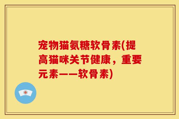 宠物猫氨糖软骨素(提高猫咪关节健康，重要元素——软骨素)