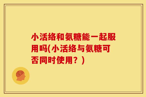 小活络和氨糖能一起服用吗(小活络与氨糖可否同时使用?) 小活络和氨糖能一起服用吗(小活络与氨糖可否同时使用?)