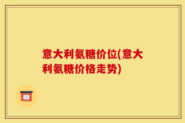 意大利氨糖价位(意大利氨糖价格走势) 意大利氨糖价位(意大利氨糖价格走势)