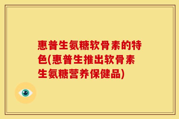 惠普生氨糖软骨素的特色(惠普生推出软骨素生氨糖营养保健品)