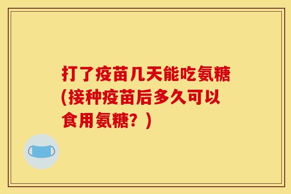 打了疫苗几天能吃氨糖(接种疫苗后多久可以食用氨糖？)