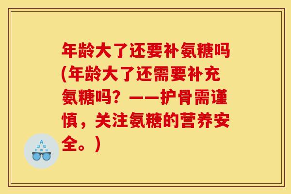 年龄大了还要补氨糖吗(年龄大了还需要补充氨糖吗？——护骨需谨慎，关注氨糖的营养安全。)