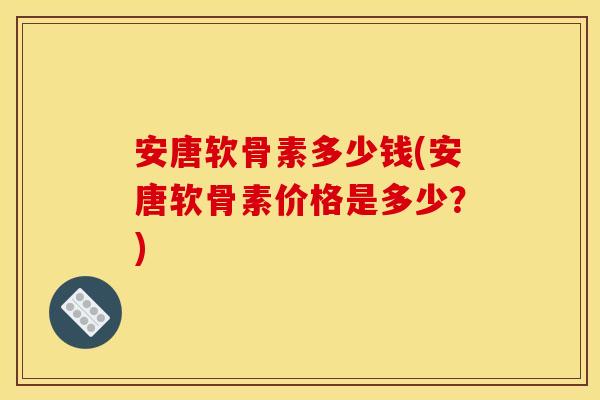 安唐软骨素多少钱(安唐软骨素价格是多少？)