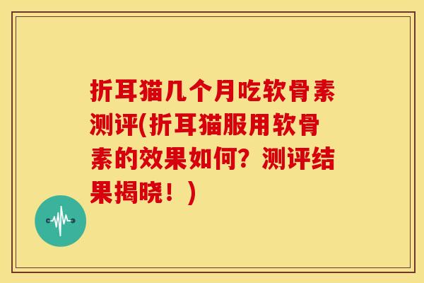 折耳猫几个月吃软骨素测评(折耳猫服用软骨素的效果如何？测评结果揭晓！)