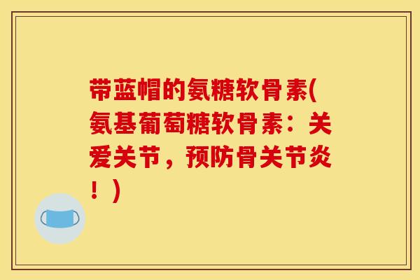 带蓝帽的氨糖软骨素(氨基葡萄糖软骨素：关爱关节，预防骨关节炎！)