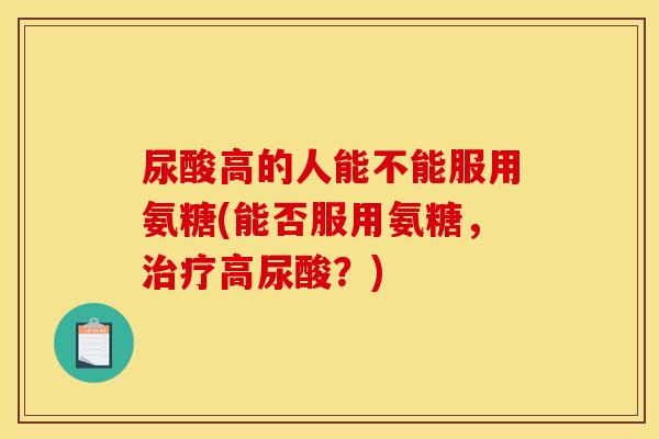 尿酸高的人能不能服用氨糖(能否服用氨糖,高尿酸?) 尿酸高的人能不能服用氨糖(能否服用氨糖,高尿酸?)