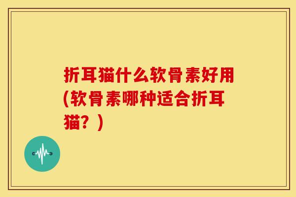 折耳猫什么软骨素好用(软骨素哪种适合折耳猫？)