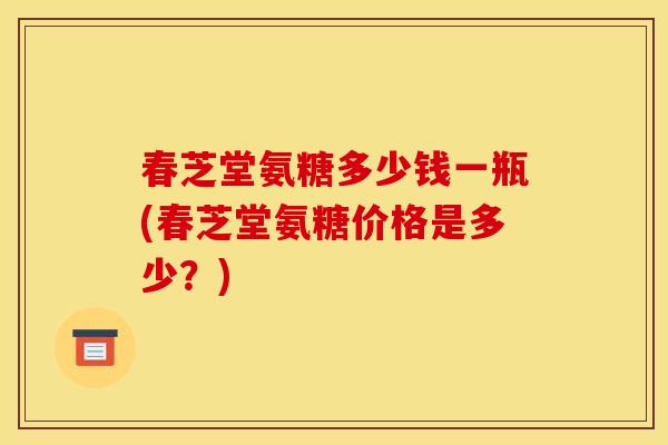 春芝堂氨糖多少钱一瓶(春芝堂氨糖价格是多少？)