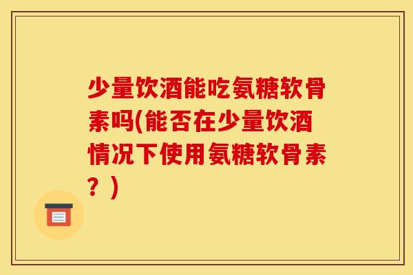 少量饮酒能吃氨糖软骨素吗(能否在少量饮酒情况下使用氨糖软骨素？)