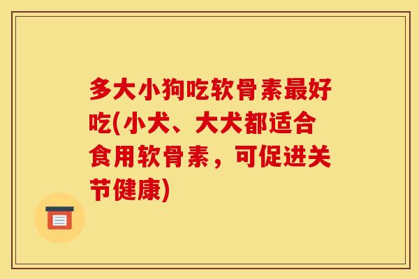 多大小狗吃软骨素最好吃(小犬、大犬都适合食用软骨素，可促进关节健康)
