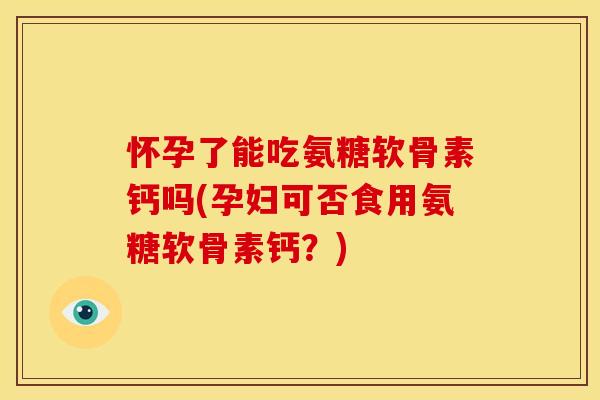 怀孕了能吃氨糖软骨素钙吗(孕妇可否食用氨糖软骨素钙？)