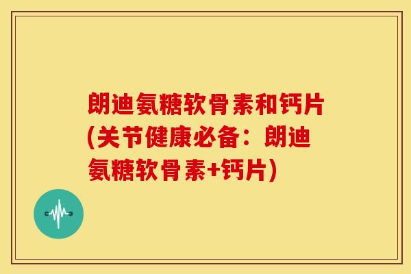朗迪氨糖软骨素和钙片(关节健康必备：朗迪氨糖软骨素+钙片)