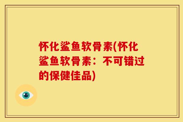怀化鲨鱼软骨素(怀化鲨鱼软骨素：不可错过的保健佳品)