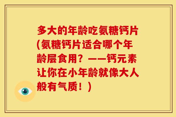 多大的年龄吃氨糖钙片(氨糖钙片适合哪个年龄层食用？——钙元素让你在小年龄就像大人般有气质！)