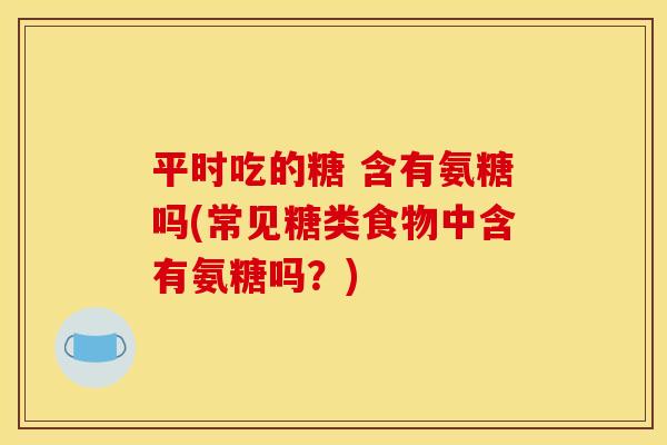 平时吃的糖 含有氨糖吗(常见糖类食物中含有氨糖吗？)
