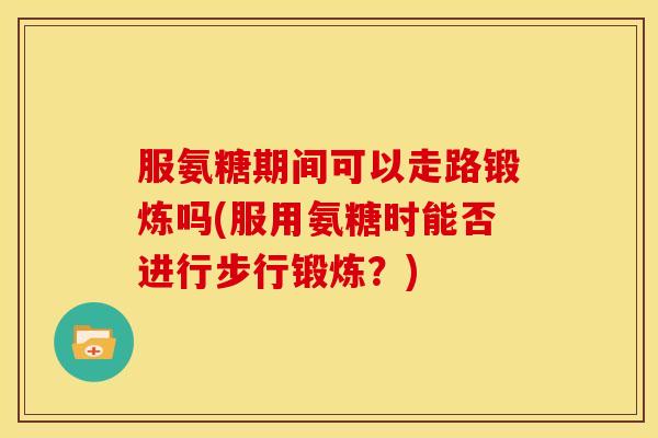 服氨糖期间可以走路锻炼吗(服用氨糖时能否进行步行锻炼?) 服氨糖期间可以走路锻炼吗(服用氨糖时能否进行步行锻炼?)