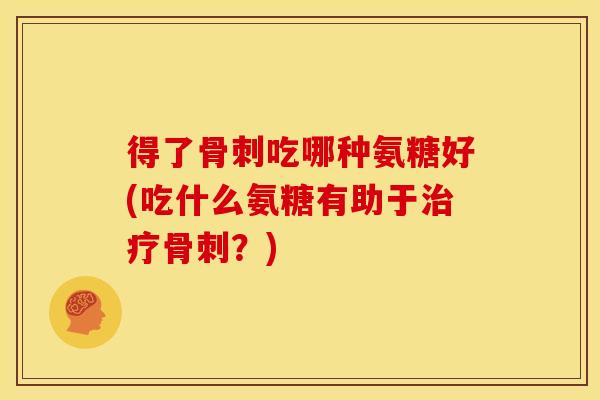 得了骨刺吃哪种氨糖好(吃什么氨糖有助于治疗骨刺？)