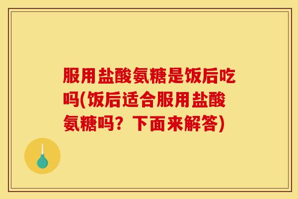 服用盐酸氨糖是饭后吃吗(饭后适合服用盐酸氨糖吗？下面来解答)