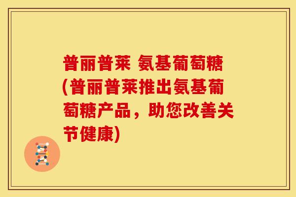 普丽普莱 氨基葡萄糖(普丽普莱推出氨基葡萄糖产品，助您改善关节健康)