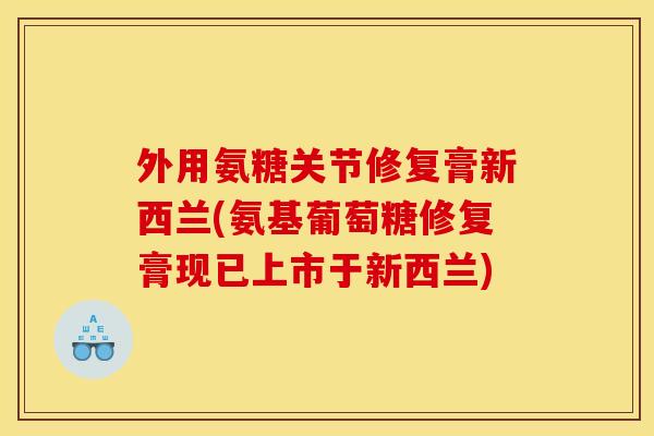 外用氨糖关节修复膏新西兰(氨基葡萄糖修复膏现已上市于新西兰)