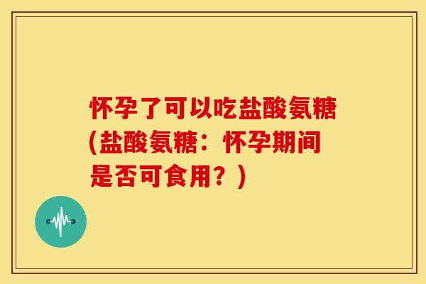 怀孕了可以吃盐酸氨糖(盐酸氨糖:怀孕期间是否可食用?) 怀孕了可以吃盐酸氨糖(盐酸氨糖:怀孕期间是否可食用?)