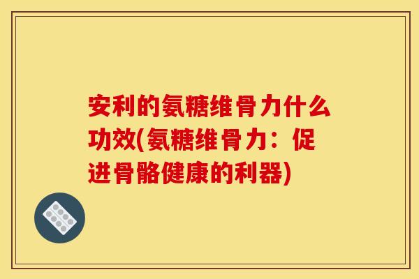 安利的氨糖维骨力什么功效(氨糖维骨力：促进骨骼健康的利器)