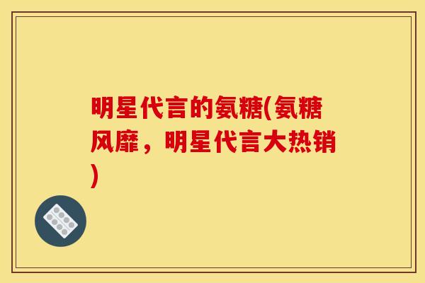 明星代言的氨糖(氨糖风靡，明星代言大热销)