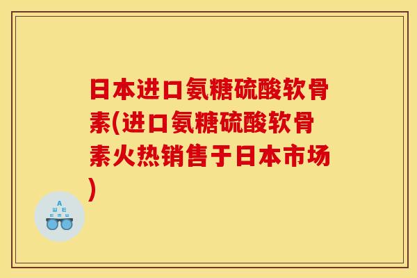 日本进口氨糖硫酸软骨素(进口氨糖硫酸软骨素火热销售于日本市场)