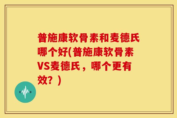普施康软骨素和麦德氏哪个好(普施康软骨素VS麦德氏，哪个更有效？)