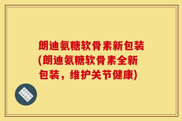 朗迪氨糖软骨素新包装(朗迪氨糖软骨素全新包装，维护关节健康)