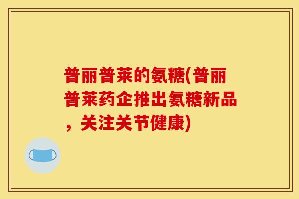 普丽普莱的氨糖(普丽普莱药企推出氨糖新品，关注关节健康)