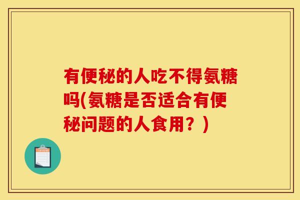 有便秘的人吃不得氨糖吗(氨糖是否适合有便秘问题的人食用？)