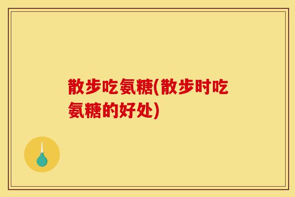 散步吃氨糖(散步时吃氨糖的好处)
