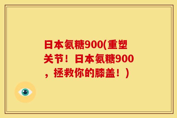 日本氨糖900(重塑关节！日本氨糖900，拯救你的膝盖！)