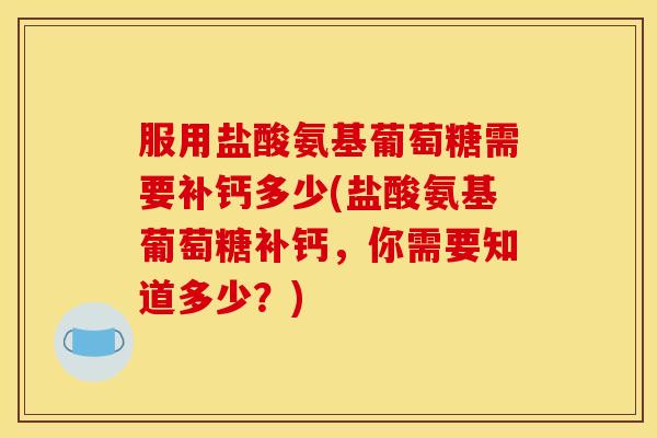 服用盐酸氨基葡萄糖需要补钙多少(盐酸氨基葡萄糖补钙，你需要知道多少？)