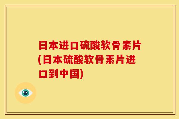 日本进口硫酸软骨素片(日本硫酸软骨素片进口到中国)