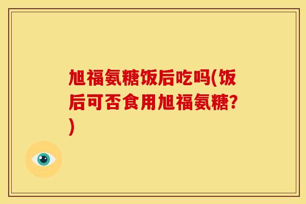 旭福氨糖饭后吃吗(饭后可否食用旭福氨糖？)