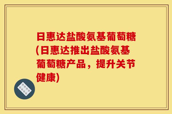 日惠达盐酸氨基葡萄糖(日惠达推出盐酸氨基葡萄糖产品，提升关节健康)